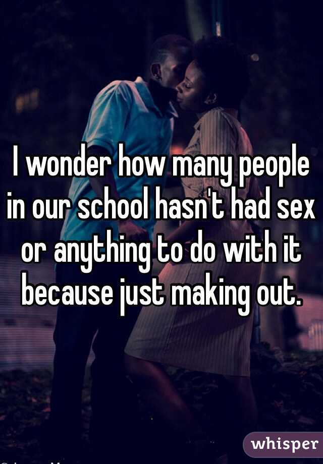 I wonder how many people in our school hasn't had sex or anything to do with it because just making out. 