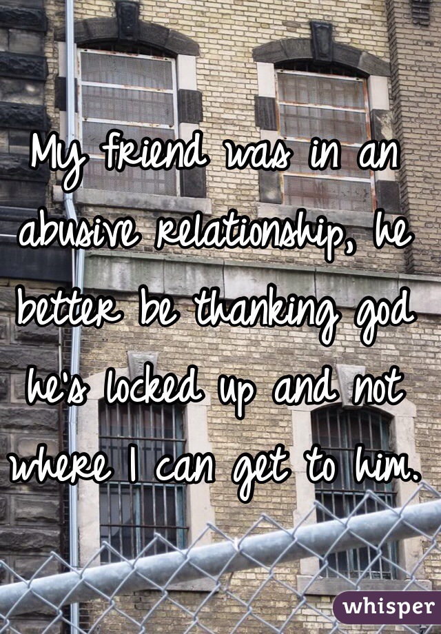 My friend was in an abusive relationship, he better be thanking god he's locked up and not where I can get to him. 