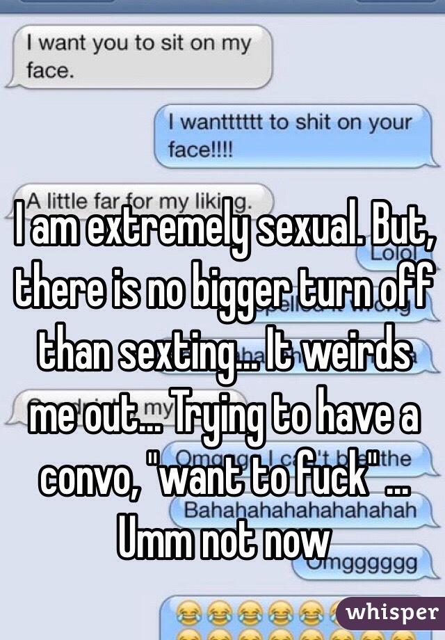 I am extremely sexual. But, there is no bigger turn off than sexting... It weirds me out... Trying to have a convo, "want to fuck" ... Umm not now 