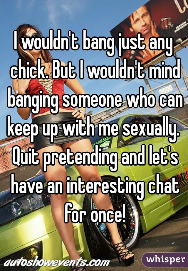 I wouldn't bang just any chick. But I wouldn't mind banging someone who can keep up with me sexually.  Quit pretending and let's have an interesting chat for once!