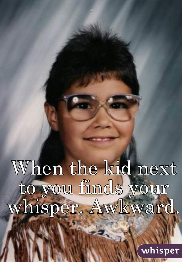  When the kid next to you finds your whisper. Awkward.