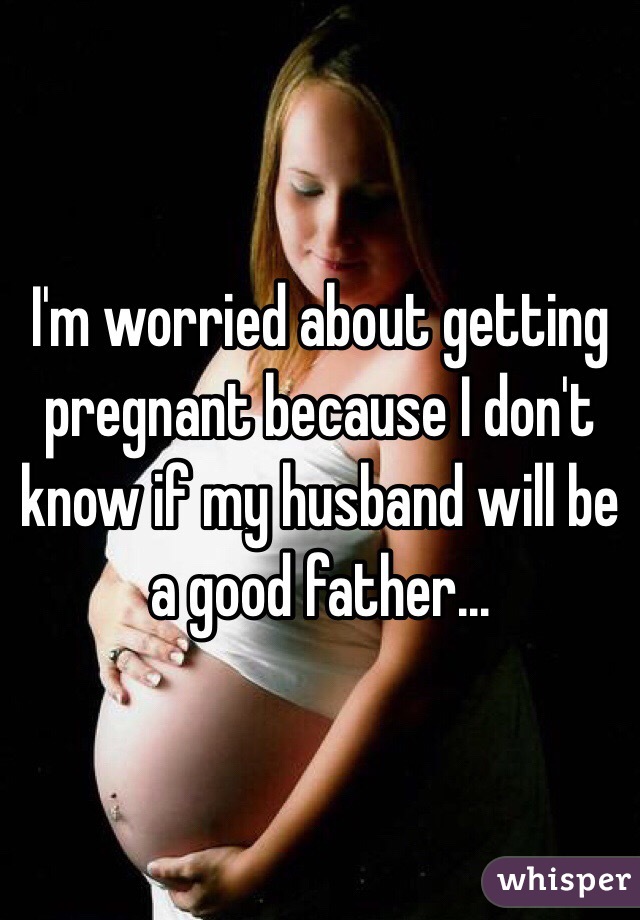 I'm worried about getting pregnant because I don't know if my husband will be a good father...