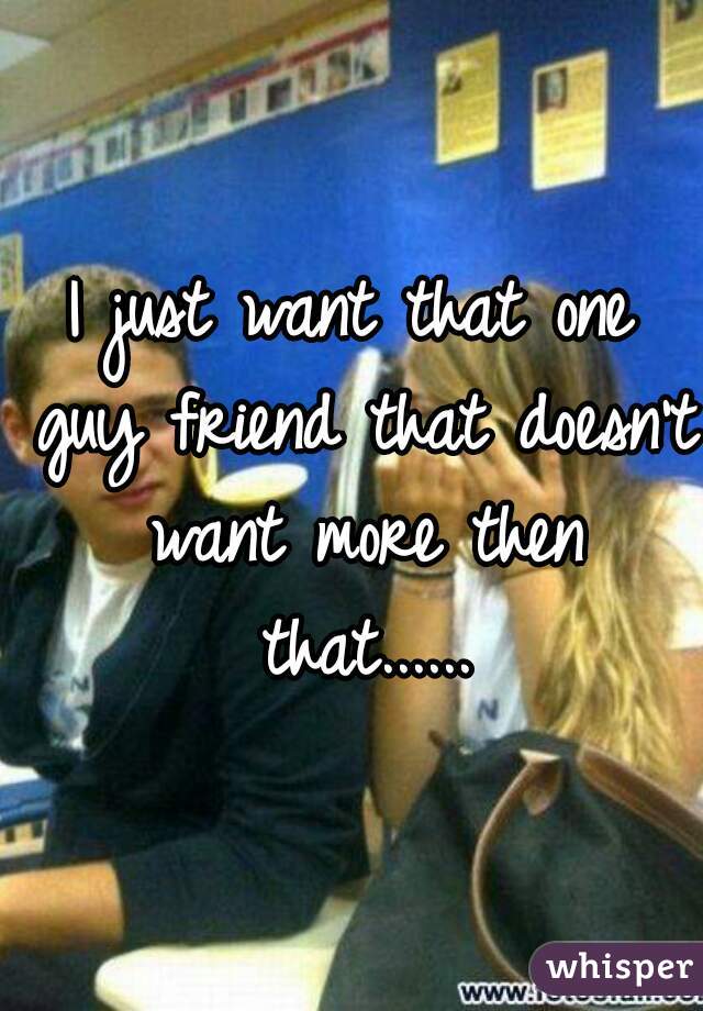 I just want that one guy friend that doesn't want more then that......
