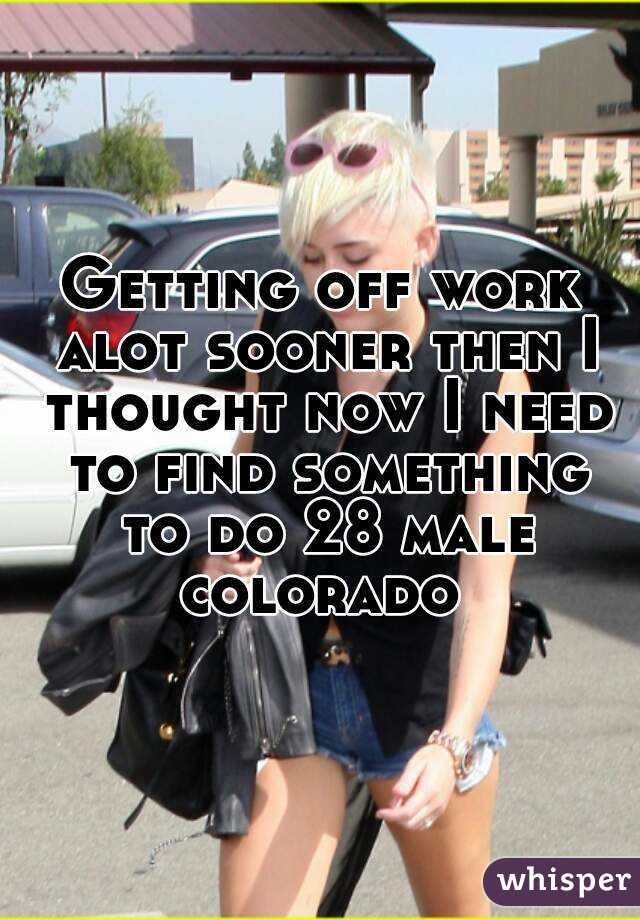 Getting off work alot sooner then I thought now I need to find something to do 28 male colorado 