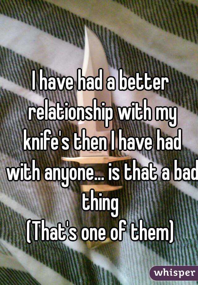I have had a better relationship with my knife's then I have had with anyone... is that a bad thing 
(That's one of them)