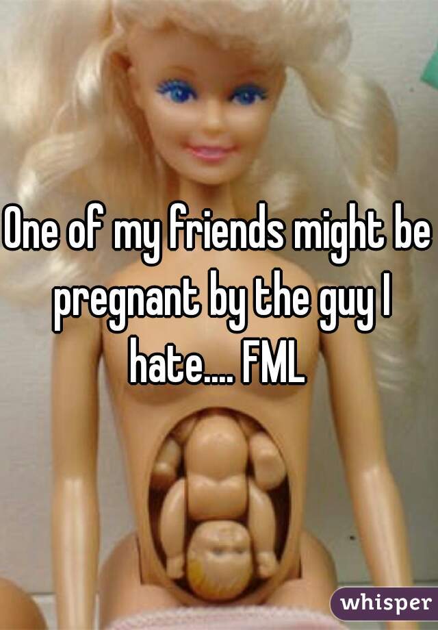 One of my friends might be pregnant by the guy I hate.... FML 