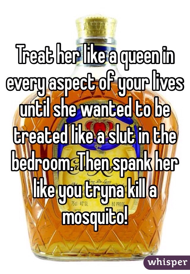 Treat her like a queen in every aspect of your lives until she wanted to be treated like a slut in the bedroom. Then spank her like you tryna kill a mosquito!