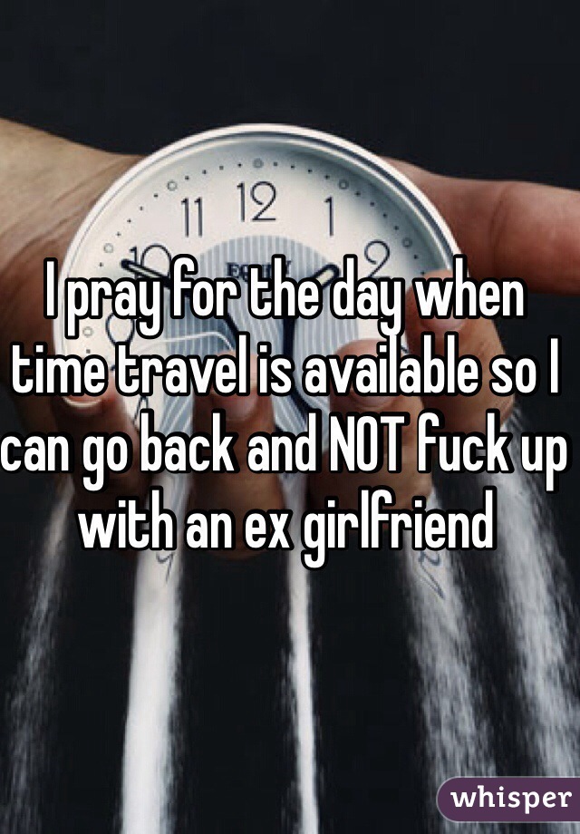 I pray for the day when time travel is available so I can go back and NOT fuck up with an ex girlfriend