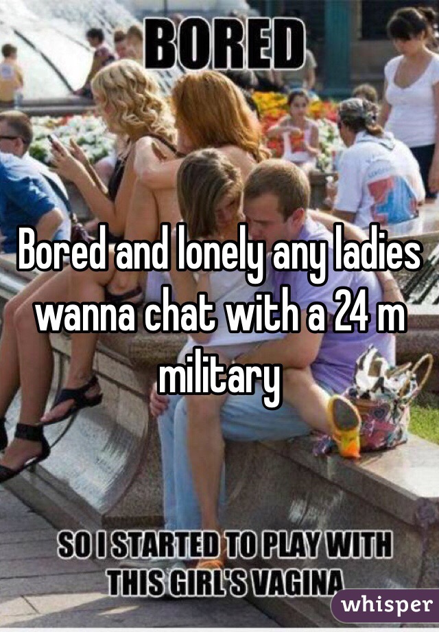 Bored and lonely any ladies wanna chat with a 24 m military 