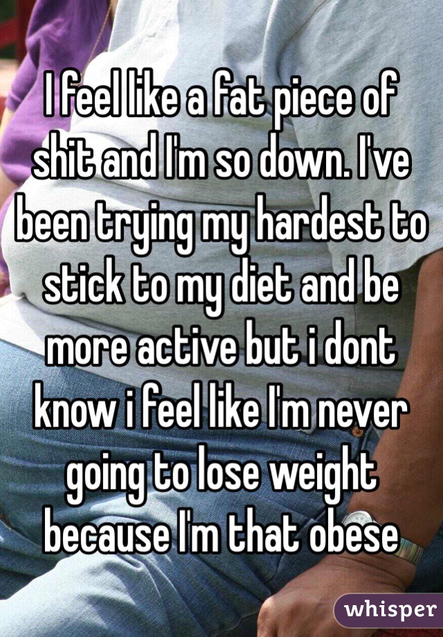 I feel like a fat piece of shit and I'm so down. I've been trying my hardest to stick to my diet and be more active but i dont know i feel like I'm never going to lose weight because I'm that obese 