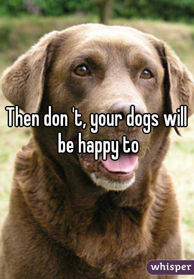 Then don 't, your dogs will be happy to