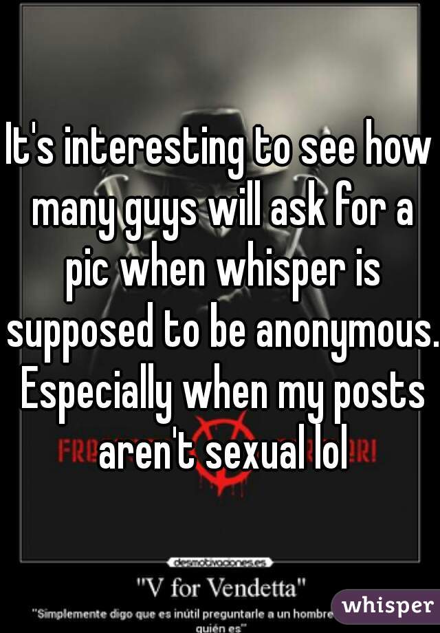 It's interesting to see how many guys will ask for a pic when whisper is supposed to be anonymous. Especially when my posts aren't sexual lol