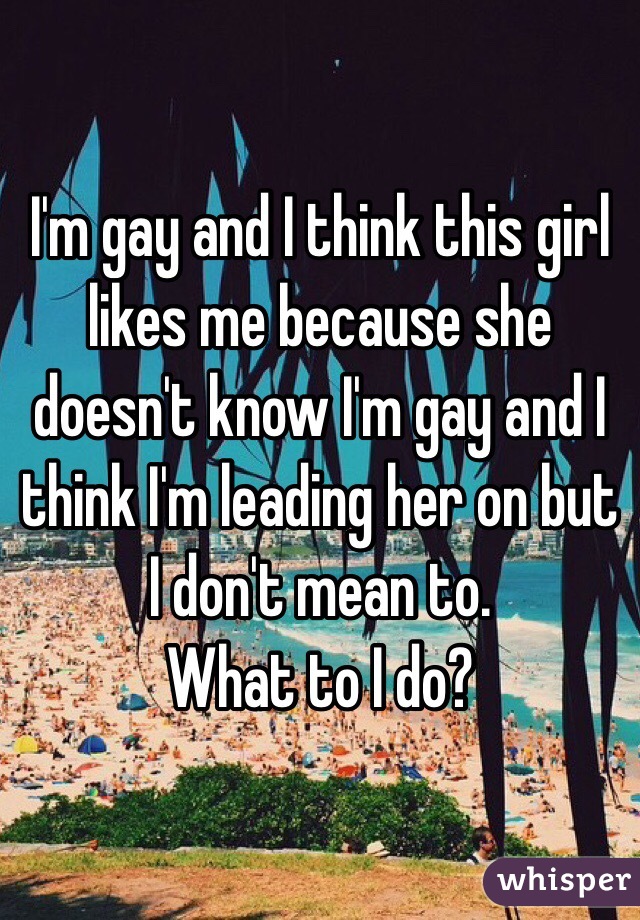 I'm gay and I think this girl likes me because she doesn't know I'm gay and I think I'm leading her on but I don't mean to. 
What to I do?