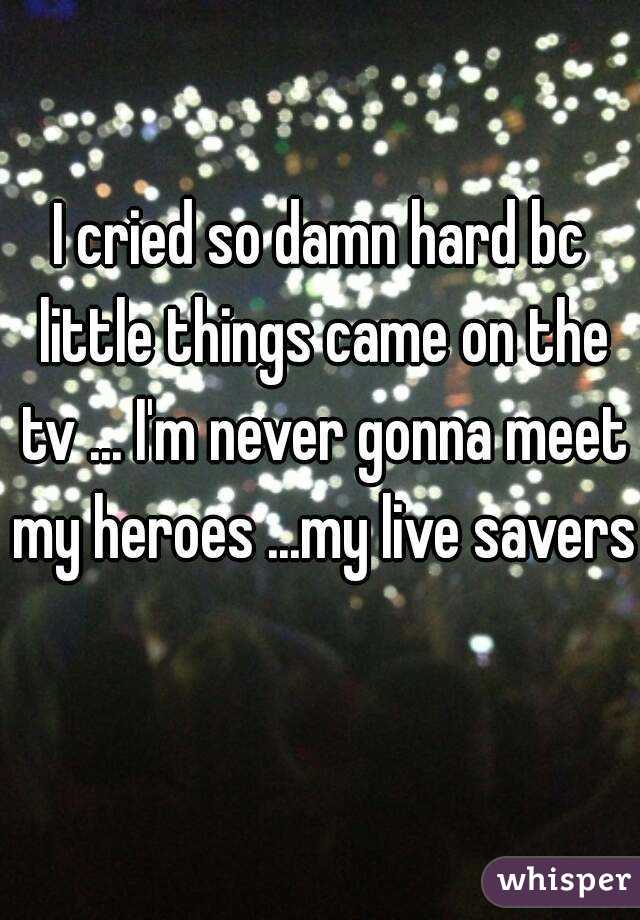 I cried so damn hard bc little things came on the tv ... I'm never gonna meet my heroes ...my live savers 