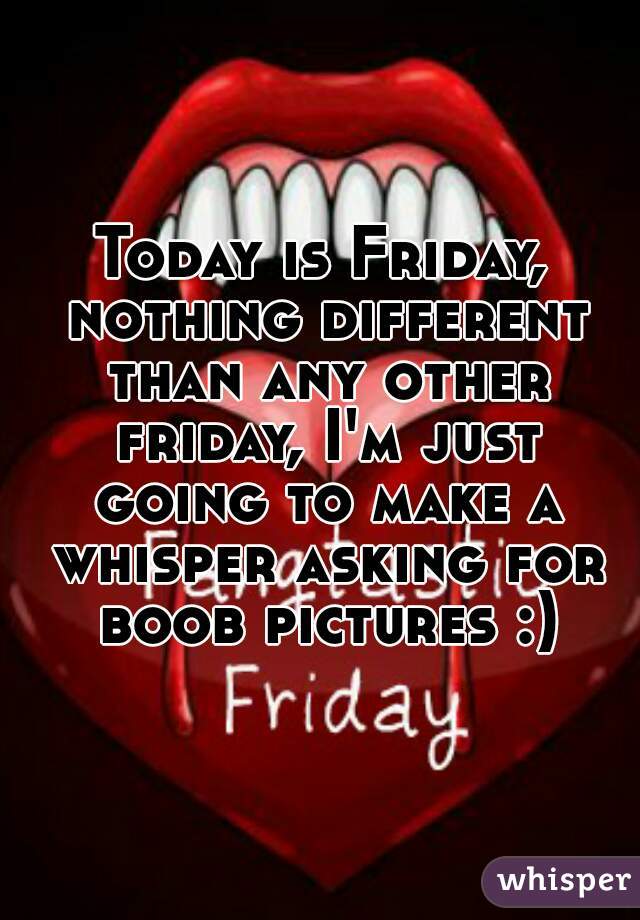 Today is Friday, nothing different than any other friday, I'm just going to make a whisper asking for boob pictures :)