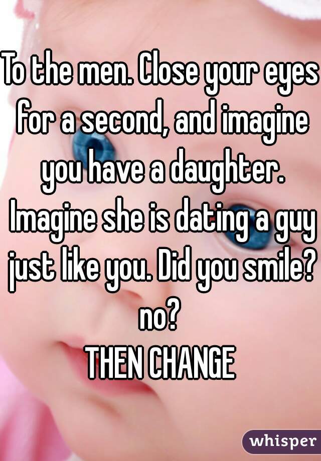 To the men. Close your eyes for a second, and imagine you have a daughter. Imagine she is dating a guy just like you. Did you smile?
no?
THEN CHANGE