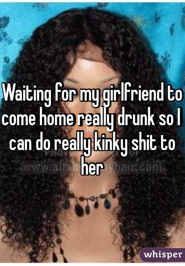 Waiting for my girlfriend to come home really drunk so I can do really kinky shit to her 