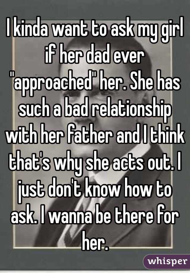 I kinda want to ask my girl if her dad ever "approached" her. She has such a bad relationship with her father and I think that's why she acts out. I just don't know how to ask. I wanna be there for her.