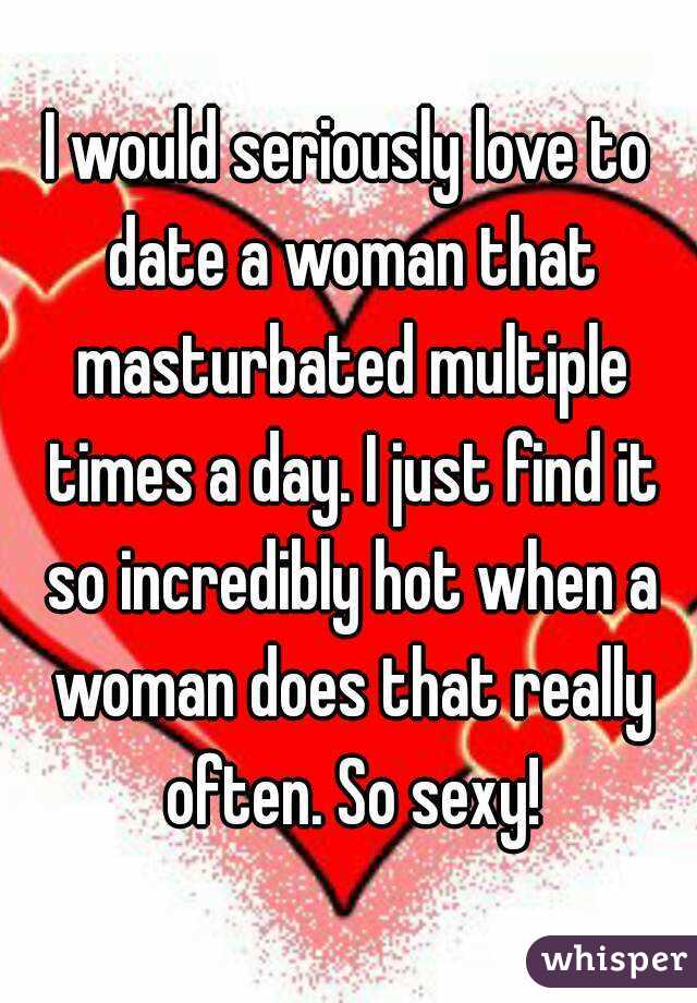 I would seriously love to date a woman that masturbated multiple times a day. I just find it so incredibly hot when a woman does that really often. So sexy!