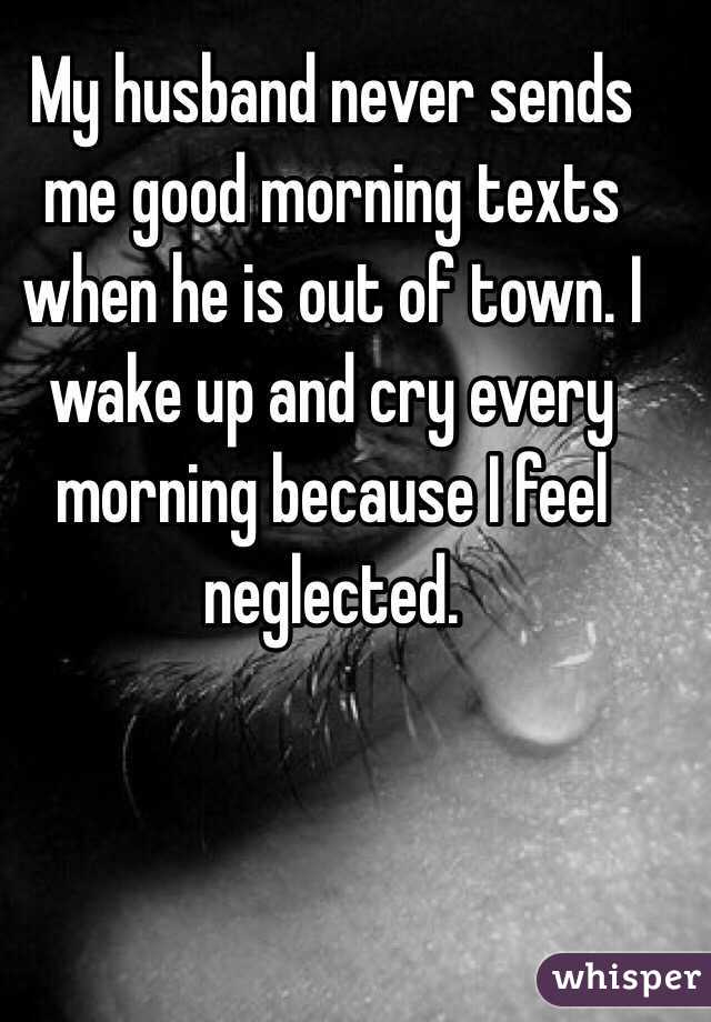 My husband never sends me good morning texts when he is out of town. I wake up and cry every morning because I feel neglected. 