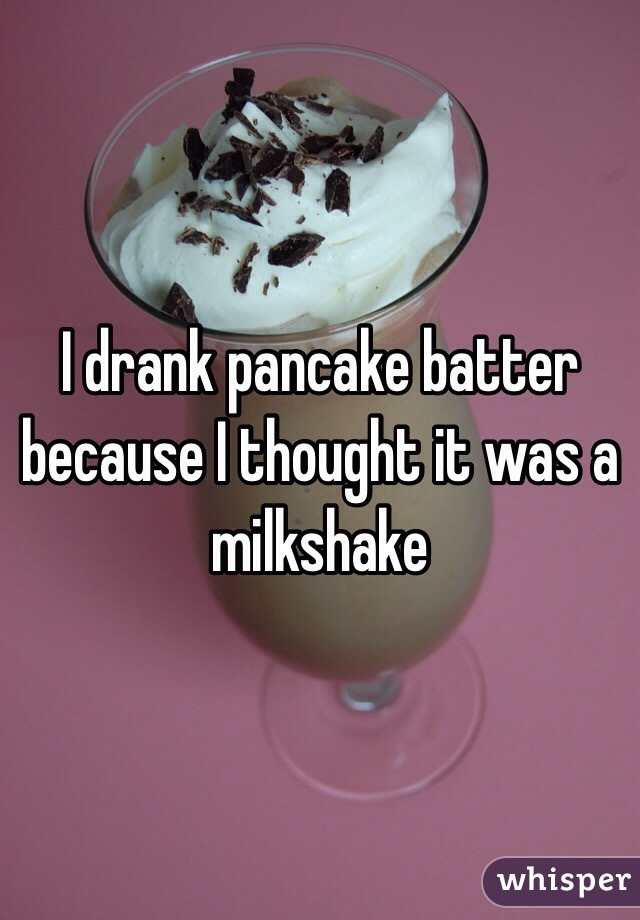 I drank pancake batter because I thought it was a milkshake