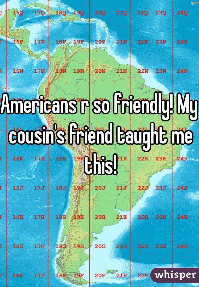 Americans r so friendly! My cousin's friend taught me this!