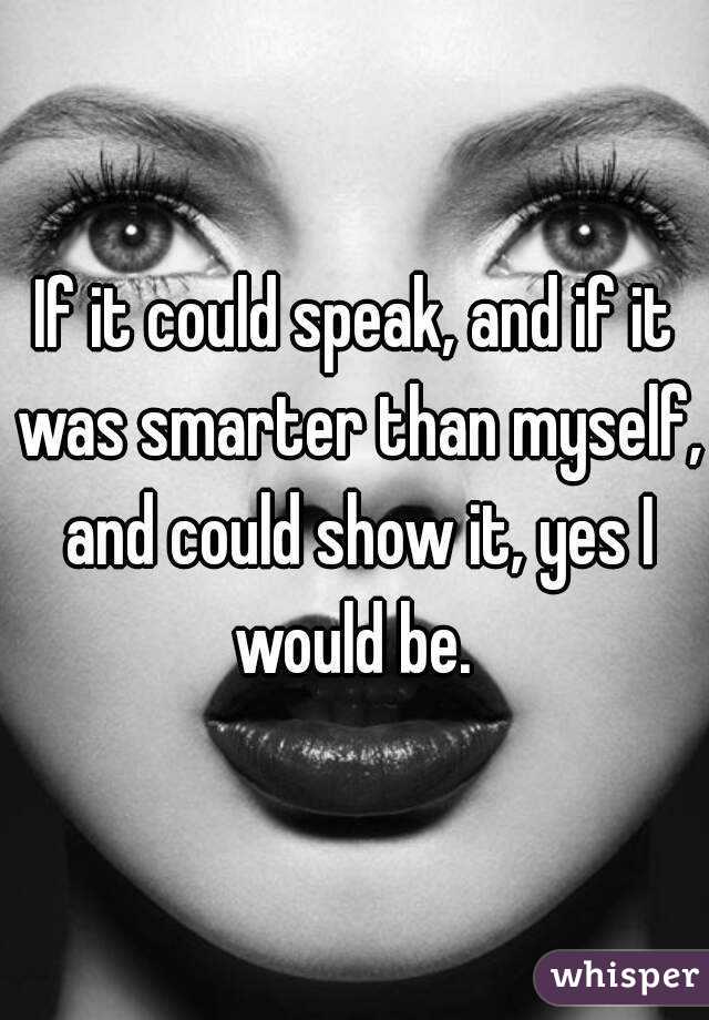 If it could speak, and if it was smarter than myself, and could show it, yes I would be. 