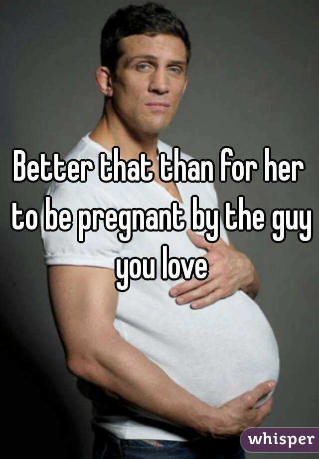 Better that than for her to be pregnant by the guy you love