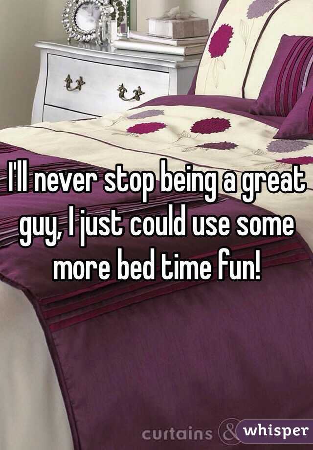 I'll never stop being a great guy, I just could use some more bed time fun!