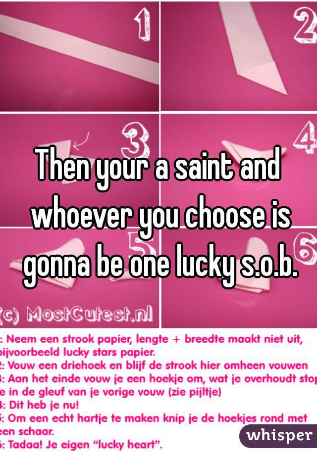 Then your a saint and whoever you choose is gonna be one lucky s.o.b.