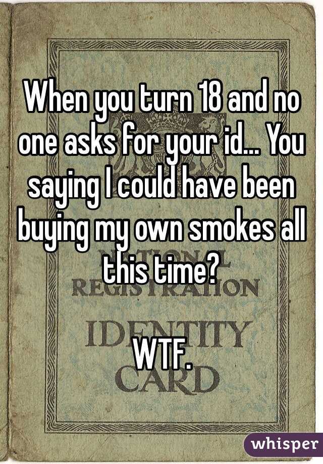 When you turn 18 and no one asks for your id... You saying I could have been buying my own smokes all this time? 

WTF.