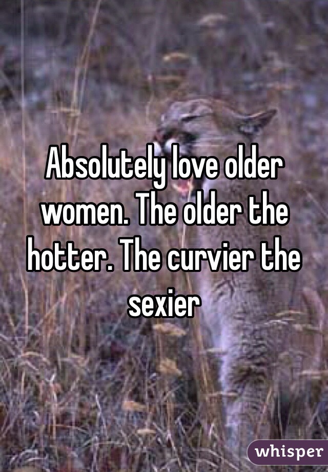 Absolutely love older women. The older the hotter. The curvier the sexier 