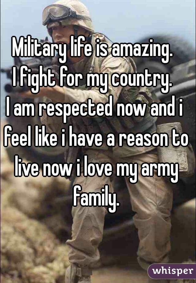 Military life is amazing. 
I fight for my country. 
I am respected now and i feel like i have a reason to live now i love my army family.
