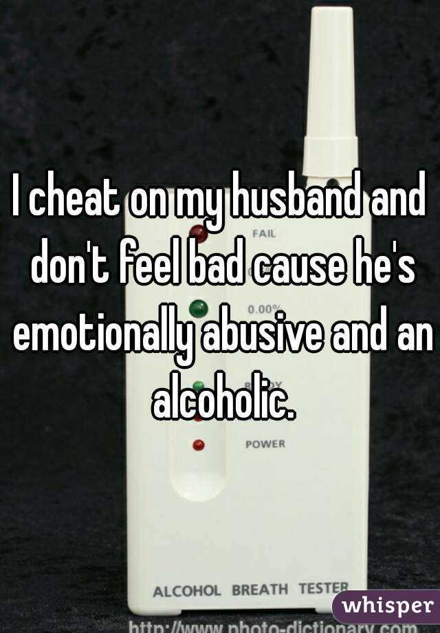 I cheat on my husband and don't feel bad cause he's emotionally abusive and an alcoholic.
