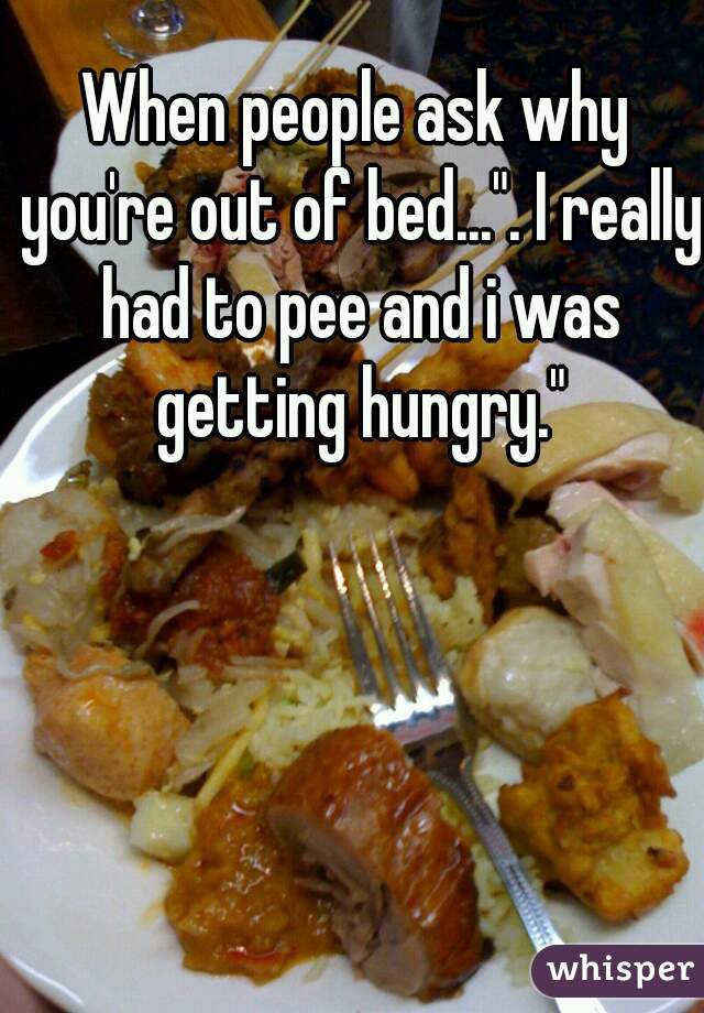 When people ask why you're out of bed...". I really had to pee and i was getting hungry."