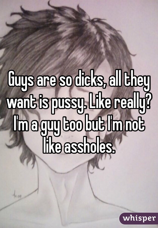 Guys are so dicks, all they want is pussy. Like really? I'm a guy too but I'm not like assholes. 