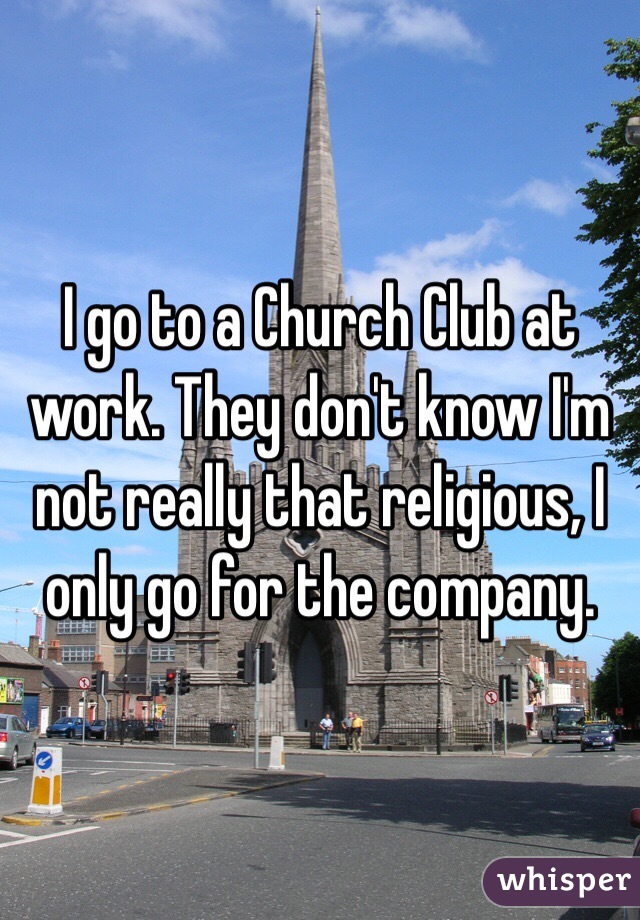 I go to a Church Club at work. They don't know I'm not really that religious, I only go for the company.