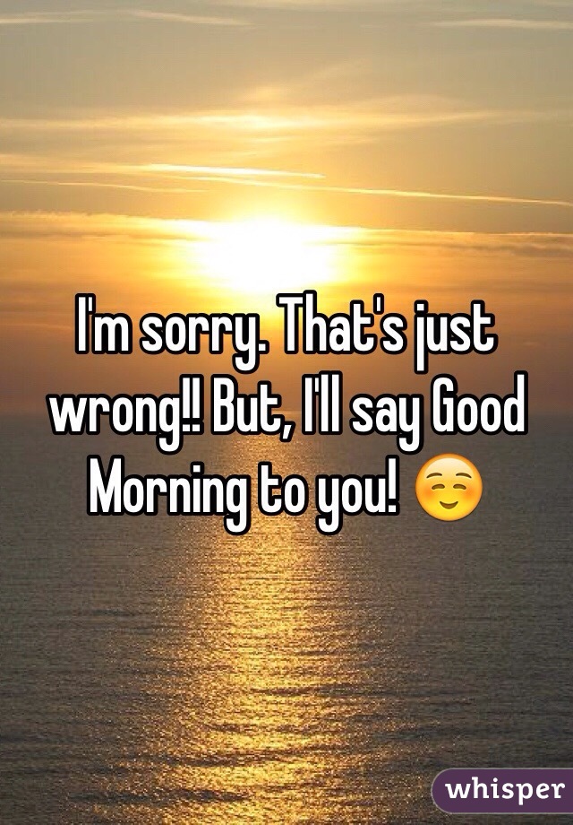 I'm sorry. That's just wrong!! But, I'll say Good Morning to you! ☺️