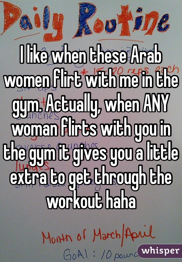I like when these Arab women flirt with me in the gym. Actually, when ANY woman flirts with you in the gym it gives you a little extra to get through the workout haha
