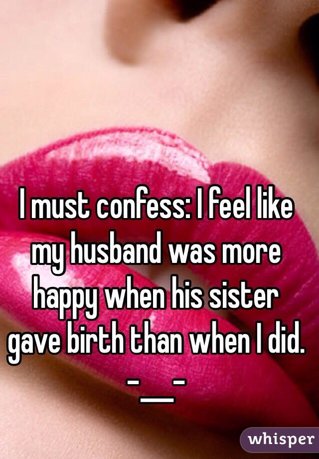 I must confess: I feel like my husband was more happy when his sister gave birth than when I did. 
-___-