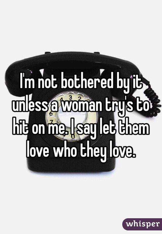 I'm not bothered by it unless a woman try's to hit on me. I say let them love who they love. 