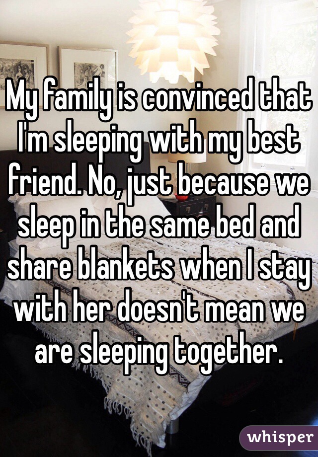 My family is convinced that I'm sleeping with my best friend. No, just because we sleep in the same bed and share blankets when I stay with her doesn't mean we are sleeping together. 