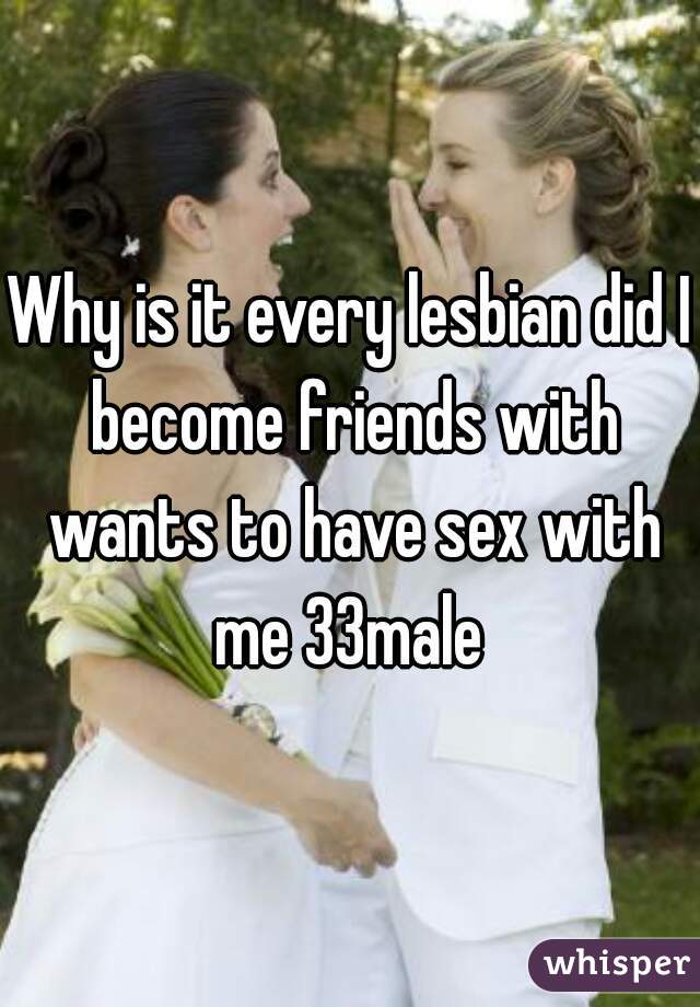 Why is it every lesbian did I become friends with wants to have sex with me 33male 