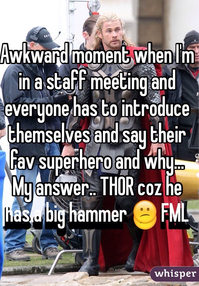 Awkward moment when I'm in a staff meeting and everyone has to introduce themselves and say their fav superhero and why... My answer.. THOR coz he has a big hammer  FML 