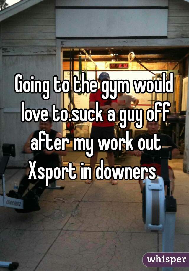 Going to the gym would love to.suck a guy off after my work out
Xsport in downers 