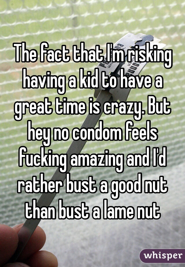 The fact that I'm risking having a kid to have a great time is crazy. But hey no condom feels fucking amazing and I'd rather bust a good nut than bust a lame nut