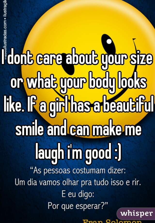 I dont care about your size or what your body looks like. If a girl has a beautiful smile and can make me laugh i'm good :)