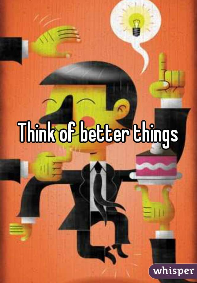 Think of better things