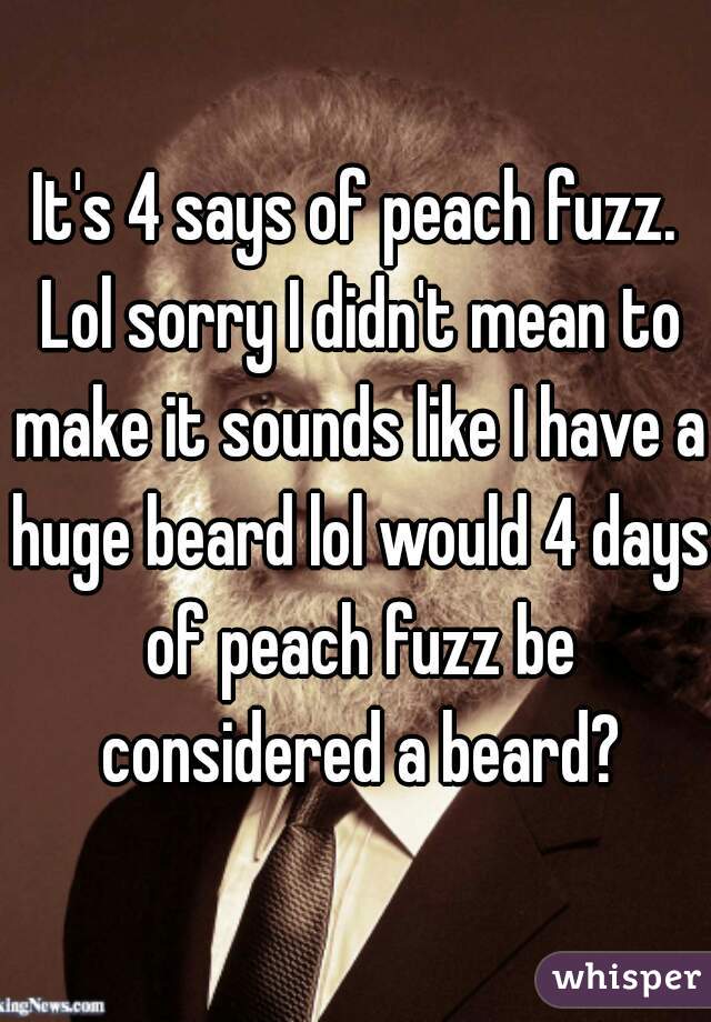 It's 4 says of peach fuzz. Lol sorry I didn't mean to make it sounds like I have a huge beard lol would 4 days of peach fuzz be considered a beard?