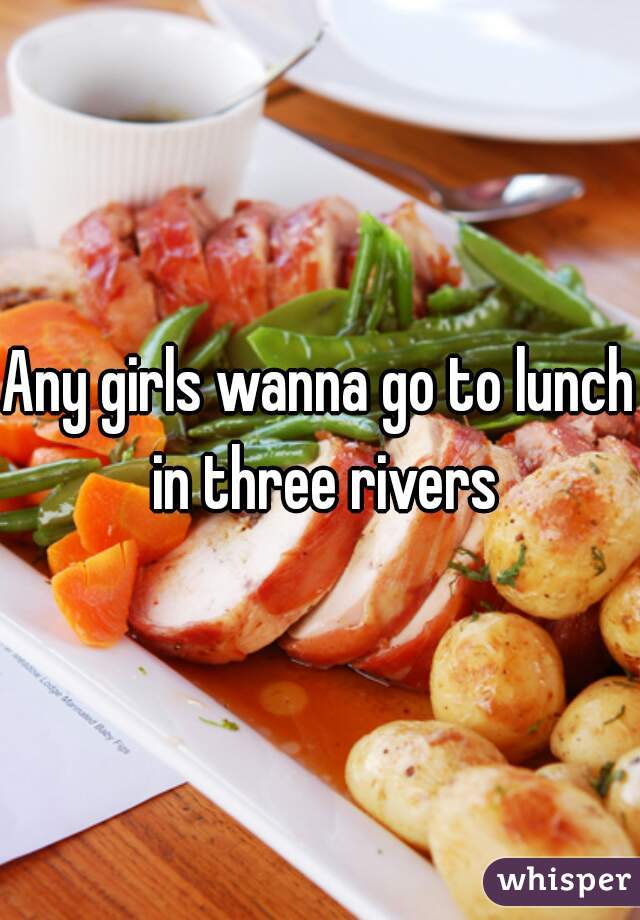 Any girls wanna go to lunch in three rivers